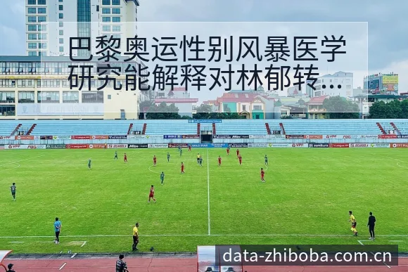巴黎奥运性别风暴医学研究能解释对林郁转会进展与阵容影响 - NBA直播