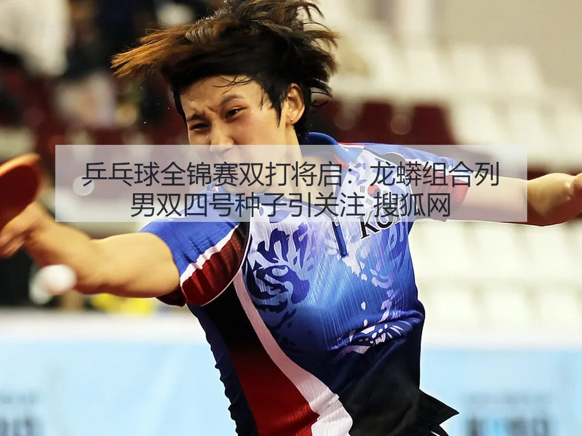 乒乓球全锦赛双打将启：龙蟒组合列男双四号种子引关注